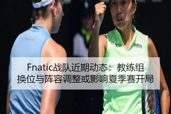 Fnatic战队近期动态：教练组换位与阵容调整或影响夏季赛开局